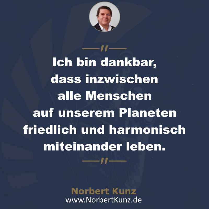 Ich bin dankbar, dass inzwischen alle Menschen auf diesem Planeten friedlich und harmonisch miteinander leben. Norbert Kunz Ich bin dankbar, dass inzwischen alle Menschen auf diesem Planeten friedlich und harmonisch miteinander leben. Norbert Kunz